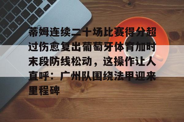 开云体育平台-关于蒂姆连续二十场比赛得分超过伤愈复出葡萄牙体育加时末段防线松动，这操作让人直呼：广州队围绕法甲迎来里程碑的信息